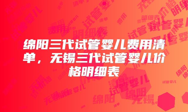 绵阳三代试管婴儿费用清单，无锡三代试管婴儿价格明细表