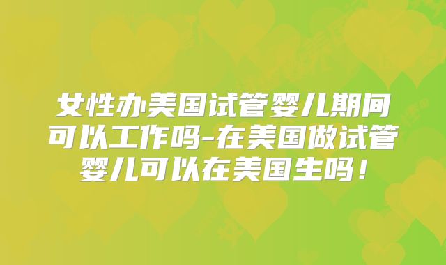 女性办美国试管婴儿期间可以工作吗-在美国做试管婴儿可以在美国生吗！