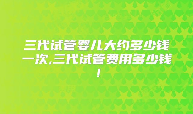三代试管婴儿大约多少钱一次,三代试管费用多少钱!