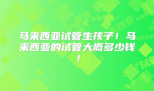 马来西亚试管生孩子！马来西亚的试管大概多少钱！