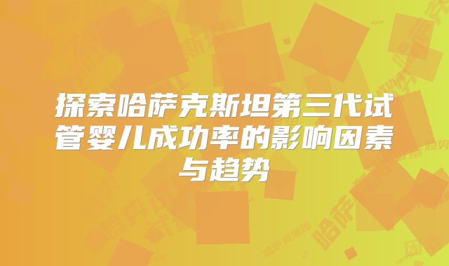 探索哈萨克斯坦第三代试管婴儿成功率的影响因素与趋势
