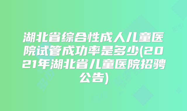 湖北省综合性成人儿童医院试管成功率是多少(2021年湖北省儿童医院招骋公告)