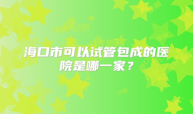 海口市可以试管包成的医院是哪一家？