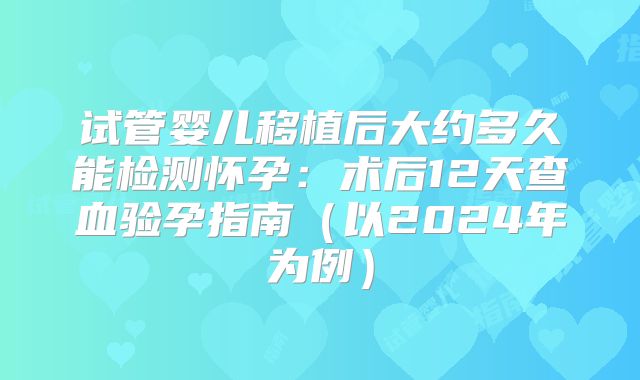 试管婴儿移植后大约多久能检测怀孕:术后12天查血验孕指南(以2024年为例)
