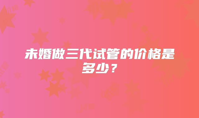 未婚做三代试管的价格是多少?