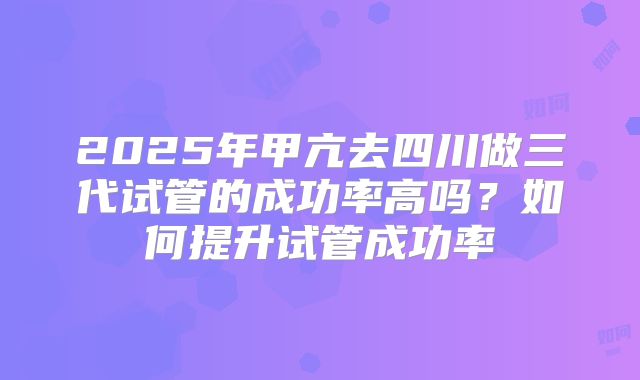 2025年甲亢去四川做三代试管的成功率高吗?如何提升试管成功率