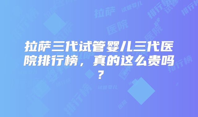 拉萨三代试管婴儿三代医院排行榜，真的这么贵吗？
