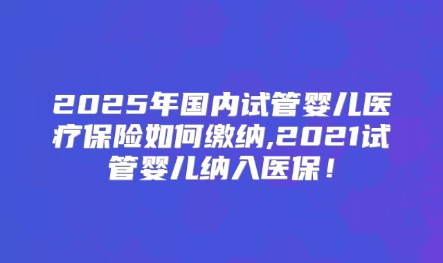 2025年国内试管婴儿医疗保险如何缴纳,2021试管婴儿纳入医保！