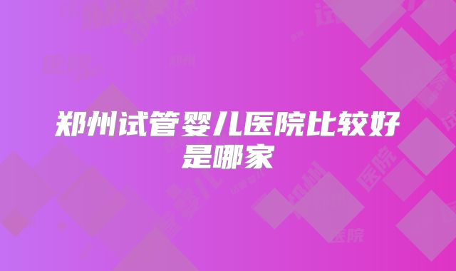 郑州试管婴儿医院比较好是哪家