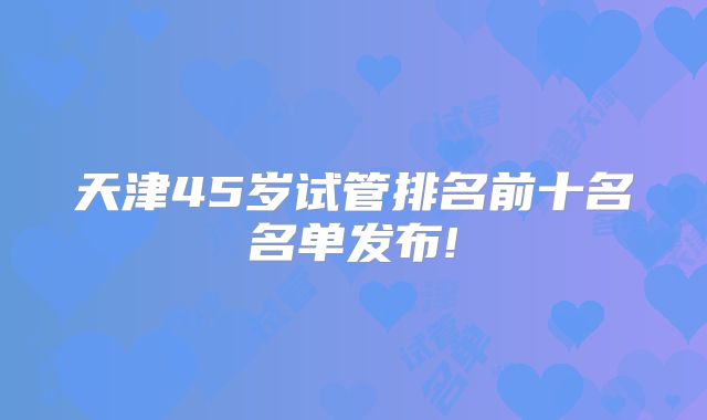 天津45岁试管排名前十名名单发布!