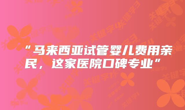 “马来西亚试管婴儿费用亲民，这家医院口碑专业”