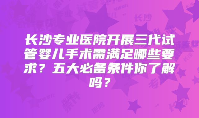 长沙专业医院开展三代试管婴儿手术需满足哪些要求？五大必备条件你了解吗？