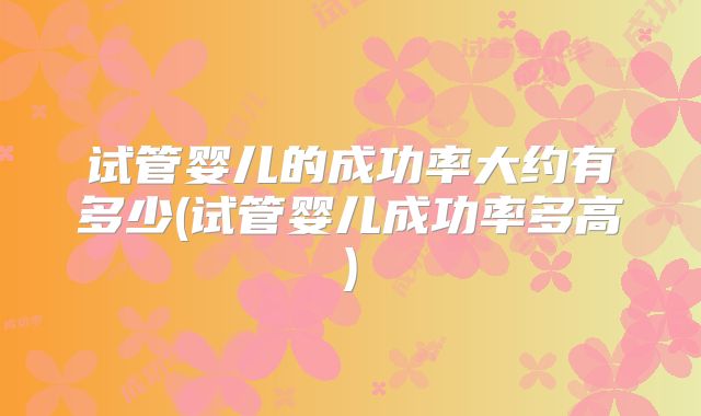 试管婴儿的成功率大约有多少(试管婴儿成功率多高)