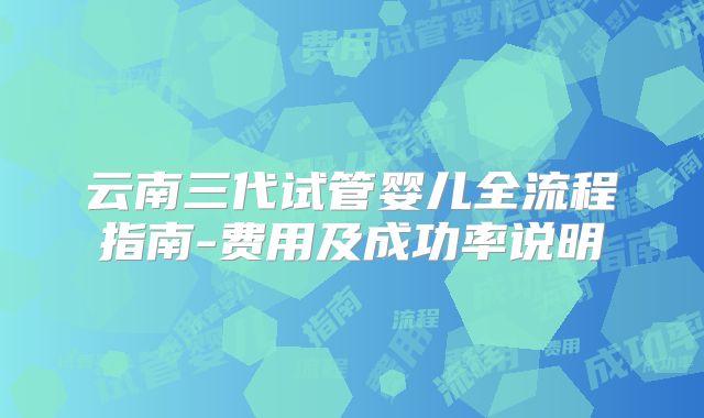 云南三代试管婴儿全流程指南-费用及成功率说明