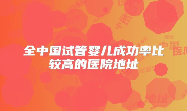 全中国试管婴儿成功率比较高的医院地址