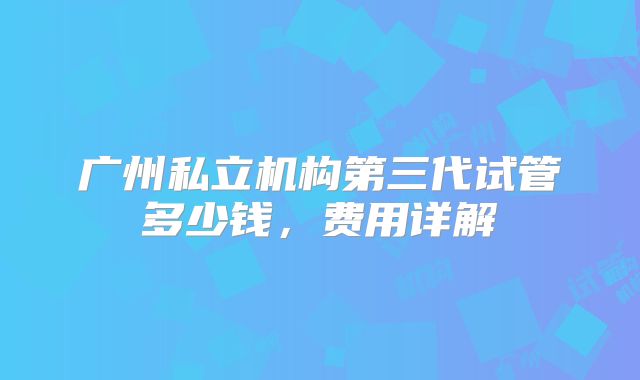 广州私立机构第三代试管多少钱，费用详解