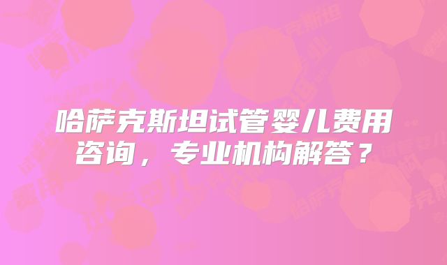 哈萨克斯坦试管婴儿费用咨询，专业机构解答？