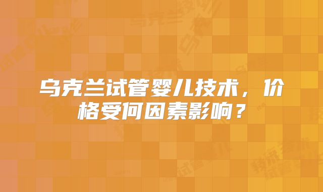 乌克兰试管婴儿技术,价格受何因素影响?