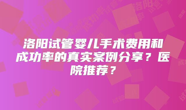 洛阳试管婴儿手术费用和成功率的真实案例分享？医院推荐？
