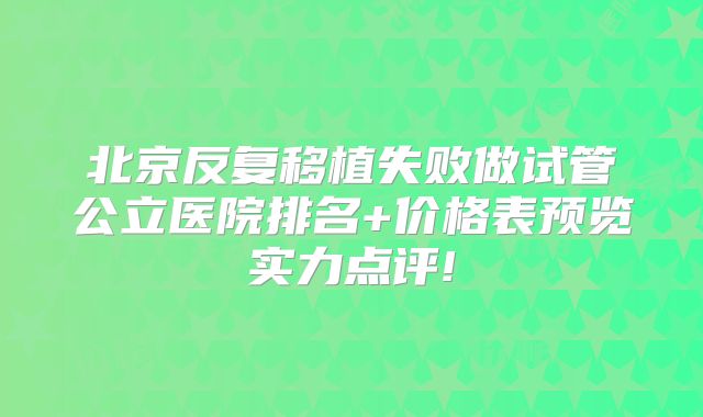 北京反复移植失败做试管公立医院排名+价格表预览实力点评!