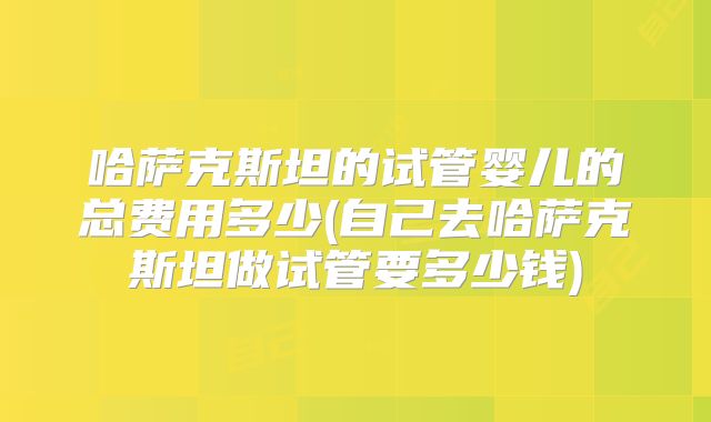哈萨克斯坦的试管婴儿的总费用多少(自己去哈萨克斯坦做试管要多少钱)