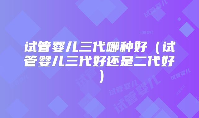 试管婴儿三代哪种好（试管婴儿三代好还是二代好）
