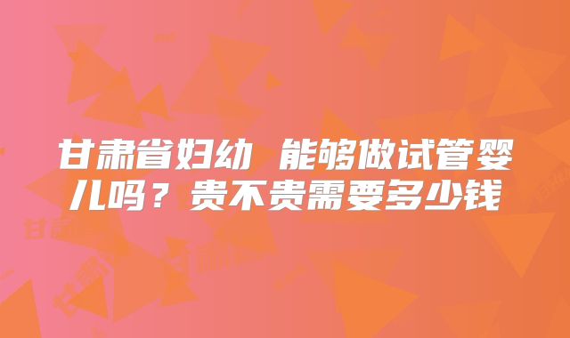 甘肃省妇幼 能够做试管婴儿吗？贵不贵需要多少钱