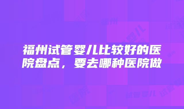 福州试管婴儿比较好的医院盘点,要去哪种医院做