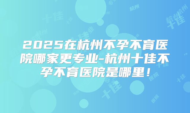 2025在杭州不孕不育医院哪家更专业-杭州十佳不孕不育医院是哪里！