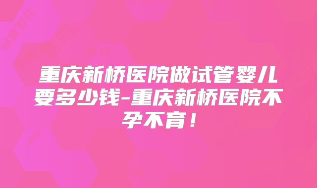 重庆新桥医院做试管婴儿要多少钱-重庆新桥医院不孕不育！