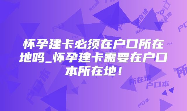 怀孕建卡必须在户口所在地吗_怀孕建卡需要在户口本所在地！