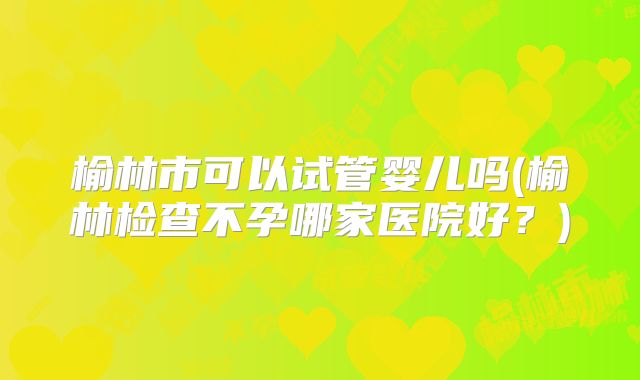 榆林市可以试管婴儿吗(榆林检查不孕哪家医院好？)