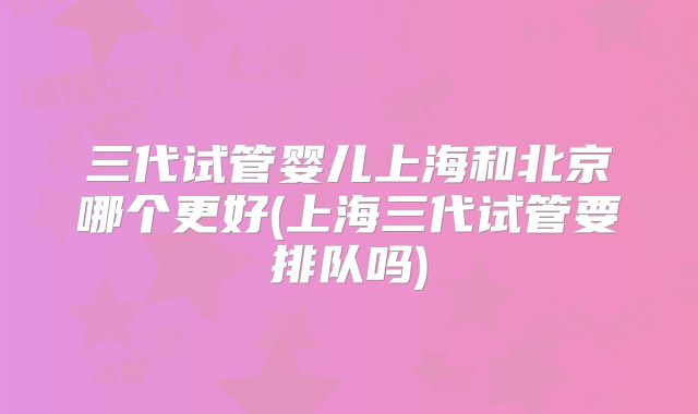 三代试管婴儿上海和北京哪个更好(上海三代试管要排队吗)