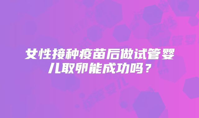 女性接种疫苗后做试管婴儿取卵能成功吗？