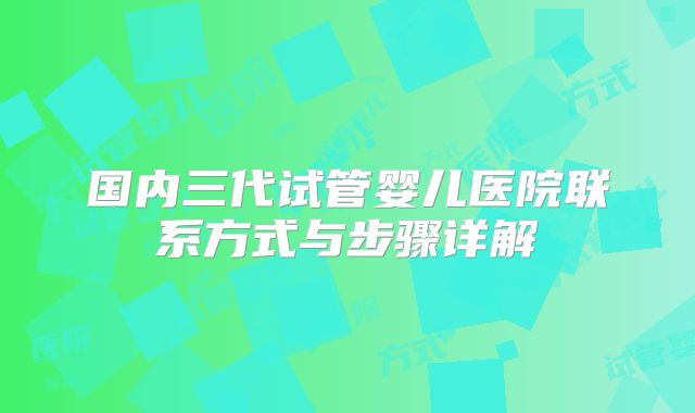 国内三代试管婴儿医院联系方式与步骤详解