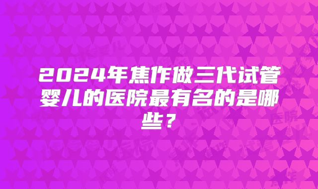 2024年焦作做三代试管婴儿的医院最有名的是哪些？