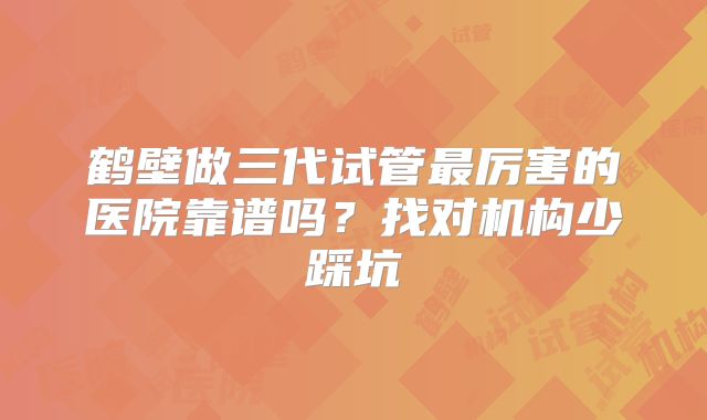 鹤壁做三代试管最厉害的医院靠谱吗？找对机构少踩坑
