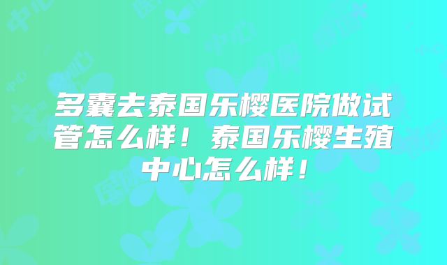 多囊去泰国乐樱医院做试管怎么样!泰国乐樱生殖中心怎么样!
