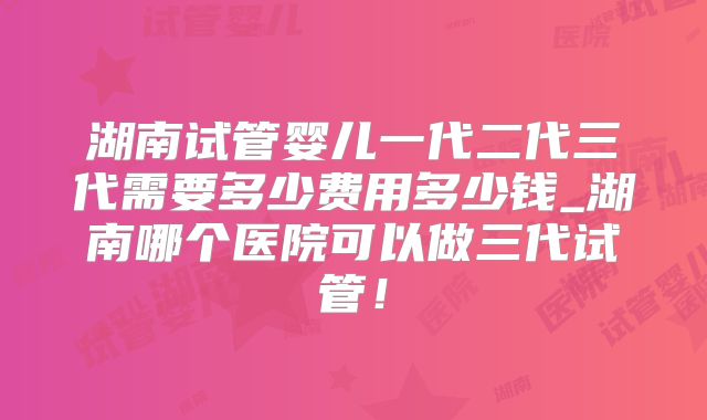 湖南试管婴儿一代二代三代需要多少费用多少钱_湖南哪个医院可以做三代试管！