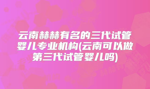 云南赫赫有名的三代试管婴儿专业机构(云南可以做第三代试管婴儿吗)
