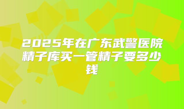 2025年在广东武警医院精子库买一管精子要多少钱