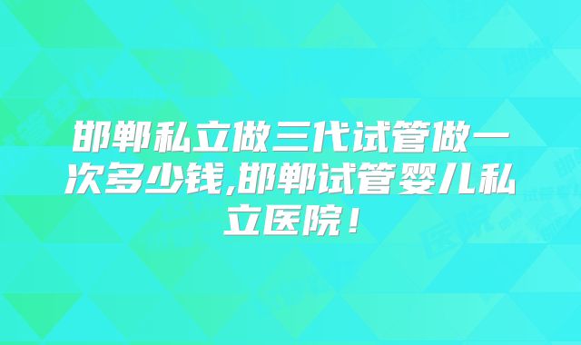 邯郸私立做三代试管做一次多少钱,邯郸试管婴儿私立医院！