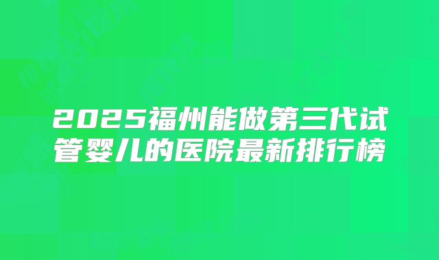 2025福州能做第三代试管婴儿的医院最新排行榜