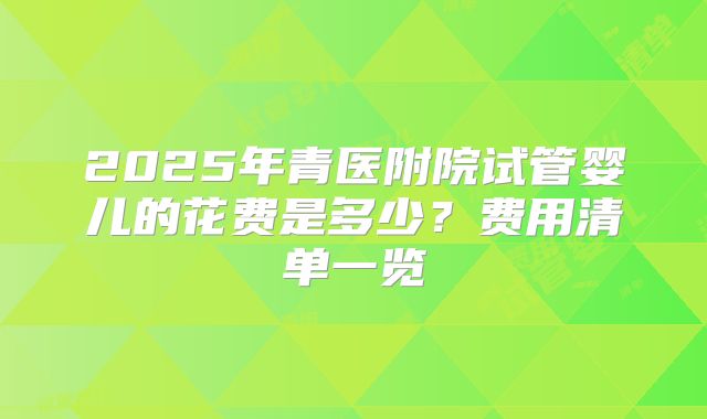 2025年青医附院试管婴儿的花费是多少？费用清单一览