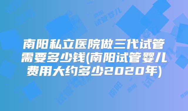 南阳私立医院做三代试管需要多少钱(南阳试管婴儿费用大约多少2020年)