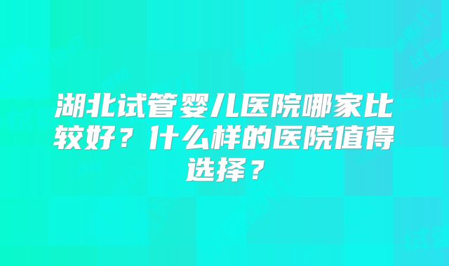 湖北试管婴儿医院哪家比较好?什么样的医院值得选择?