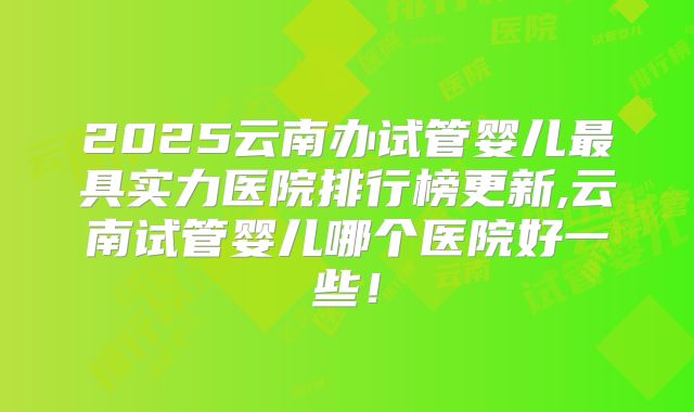 2025云南办试管婴儿最具实力医院排行榜更新,云南试管婴儿哪个医院好一些!