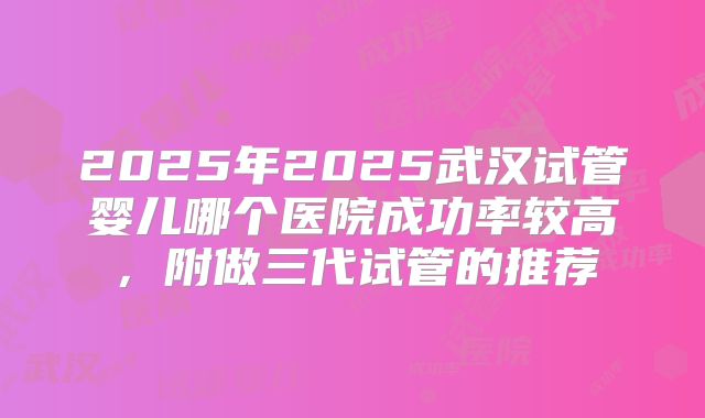 2025年2025武汉试管婴儿哪个医院成功率较高,附做三代试管的推荐