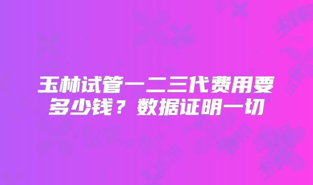 玉林试管一二三代费用要多少钱?数据证明一切