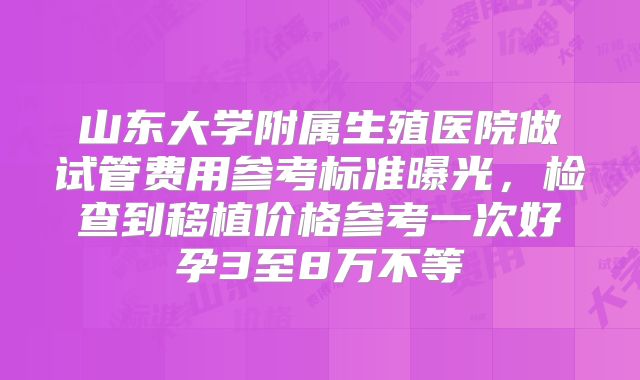 山东大学附属生殖医院做试管费用参考标准曝光，检查到移植价格参考一次好孕3至8万不等